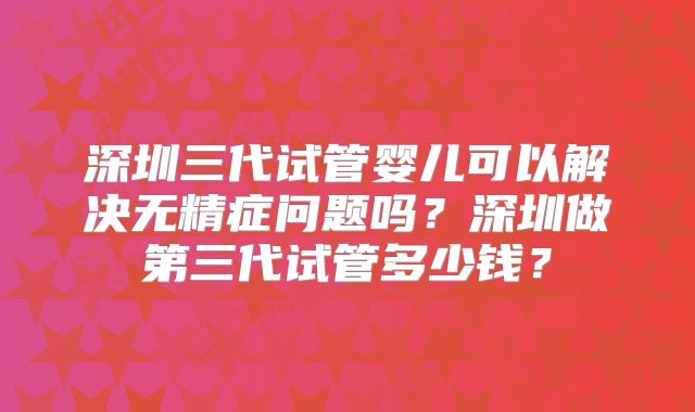 深圳三代试管婴儿可以解决无精症问题吗？深圳做第三代试管多少钱？