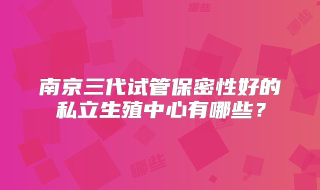 南京三代试管保密性好的私立生殖中心有哪些？