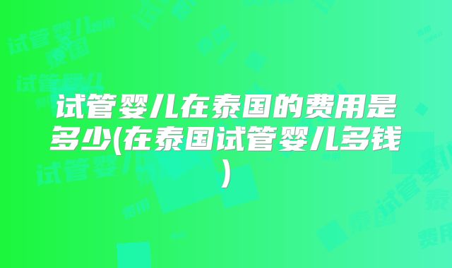 试管婴儿在泰国的费用是多少(在泰国试管婴儿多钱)