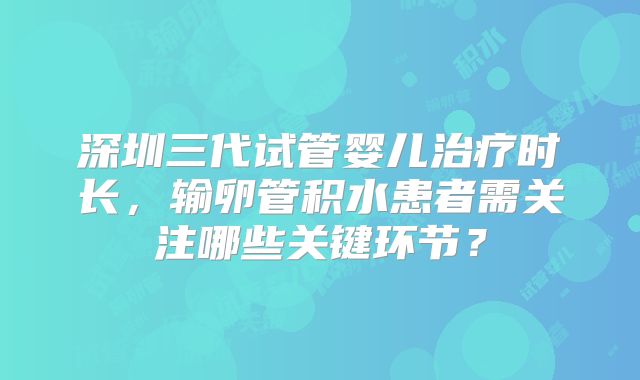 深圳三代试管婴儿治疗时长，输卵管积水患者需关注哪些关键环节？