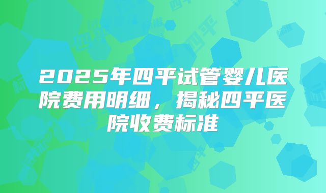 2025年四平试管婴儿医院费用明细，揭秘四平医院收费标准