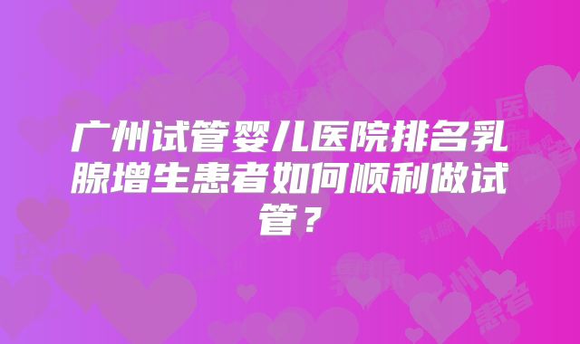 广州试管婴儿医院排名乳腺增生患者如何顺利做试管？