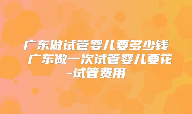 广东做试管婴儿要多少钱 广东做一次试管婴儿要花-试管费用