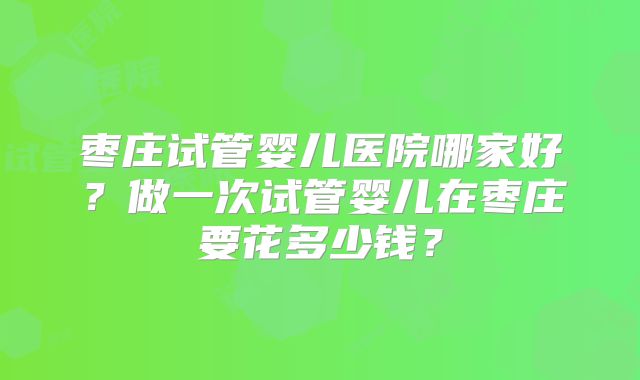 枣庄试管婴儿医院哪家好？做一次试管婴儿在枣庄要花多少钱？
