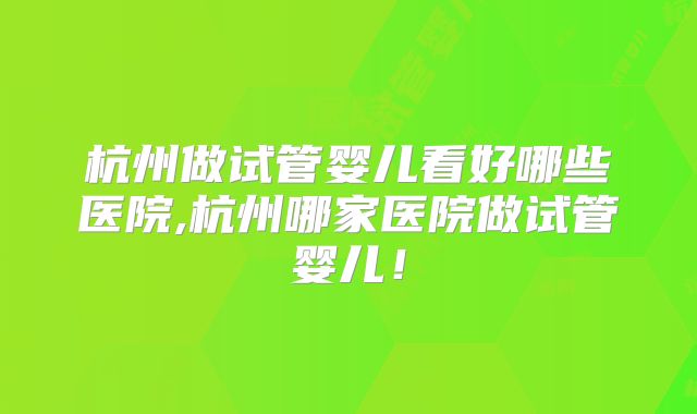 杭州做试管婴儿看好哪些医院,杭州哪家医院做试管婴儿！