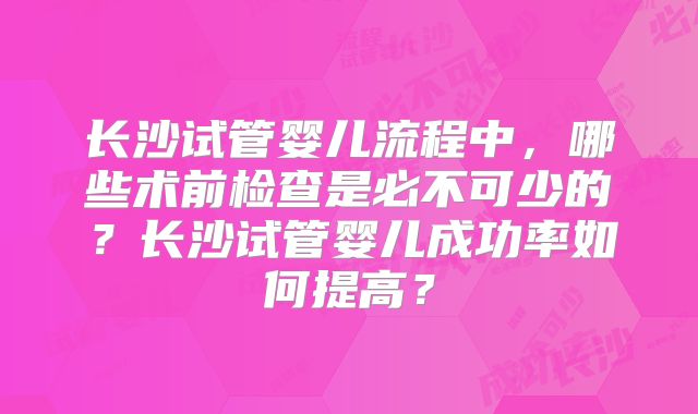 长沙试管婴儿流程中，哪些术前检查是必不可少的？长沙试管婴儿成功率如何提高？