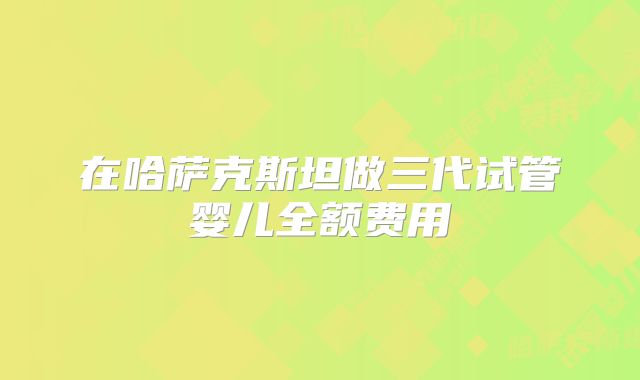 在哈萨克斯坦做三代试管婴儿全额费用