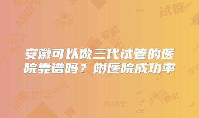 安徽可以做三代试管的医院靠谱吗？附医院成功率
