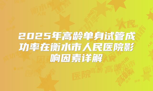 2025年高龄单身试管成功率在衡水市人民医院影响因素详解
