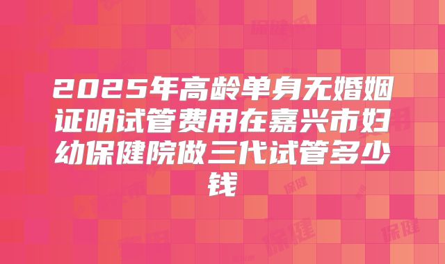2025年高龄单身无婚姻证明试管费用在嘉兴市妇幼保健院做三代试管多少钱