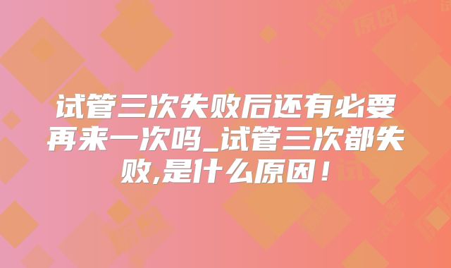 试管三次失败后还有必要再来一次吗_试管三次都失败,是什么原因！