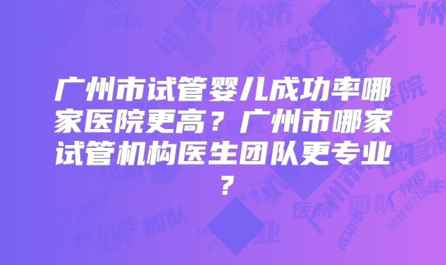广州市试管婴儿成功率哪家医院更高？广州市哪家试管机构医生团队更专业？