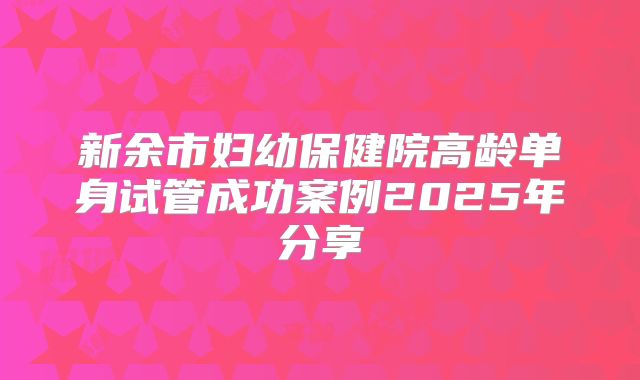 新余市妇幼保健院高龄单身试管成功案例2025年分享