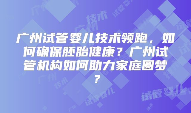 广州试管婴儿技术领跑,如何确保胚胎健康?广州试管机构如何助力家庭圆梦?