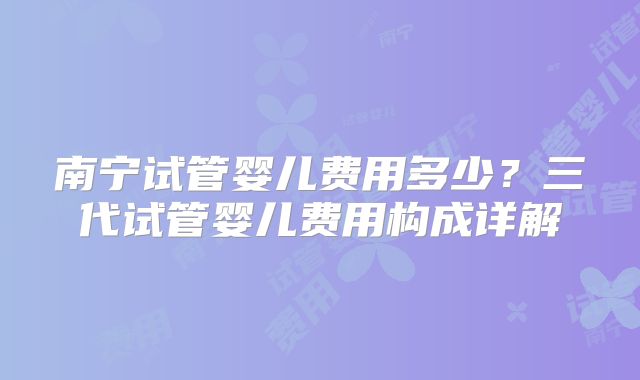 南宁试管婴儿费用多少？三代试管婴儿费用构成详解