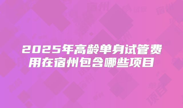 2025年高龄单身试管费用在宿州包含哪些项目