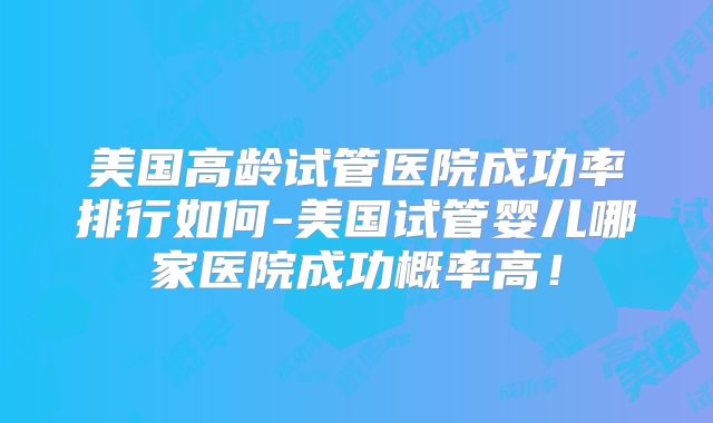 美国高龄试管医院成功率排行如何-美国试管婴儿哪家医院成功概率高！