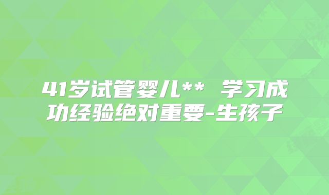 41岁试管婴儿** 学习成功经验绝对重要-生孩子
