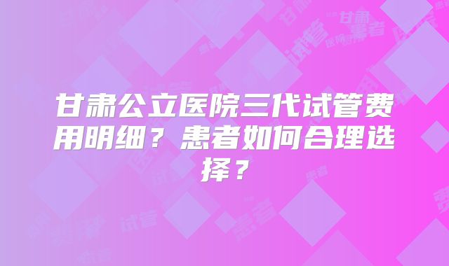 甘肃公立医院三代试管费用明细？患者如何合理选择？