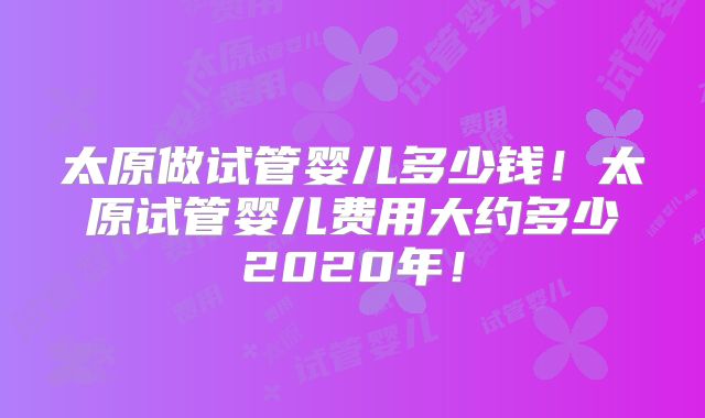 太原做试管婴儿多少钱！太原试管婴儿费用大约多少2020年！