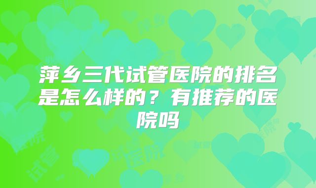萍乡三代试管医院的排名是怎么样的？有推荐的医院吗