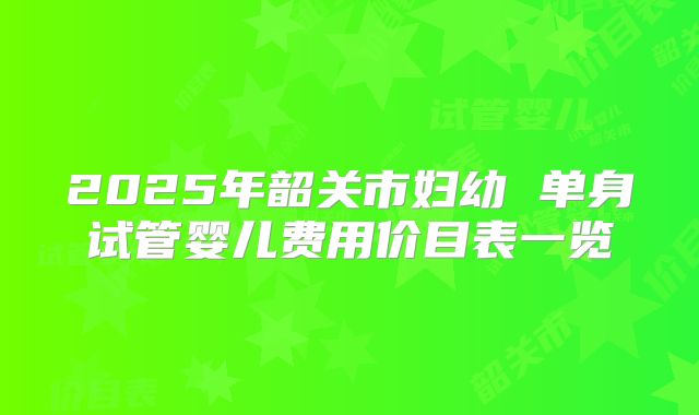 2025年韶关市妇幼 单身试管婴儿费用价目表一览