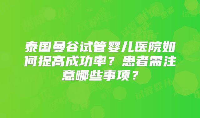 泰国曼谷试管婴儿医院如何提高成功率？患者需注意哪些事项？