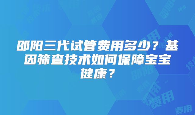 邵阳三代试管费用多少？基因筛查技术如何保障宝宝健康？
