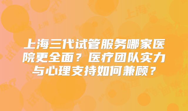 上海三代试管服务哪家医院更全面？医疗团队实力与心理支持如何兼顾？