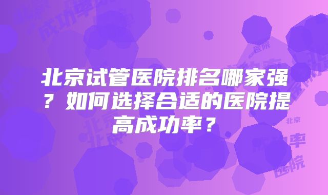北京试管医院排名哪家强？如何选择合适的医院提高成功率？