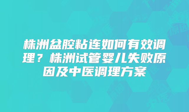 株洲盆腔粘连如何有效调理？株洲试管婴儿失败原因及中医调理方案