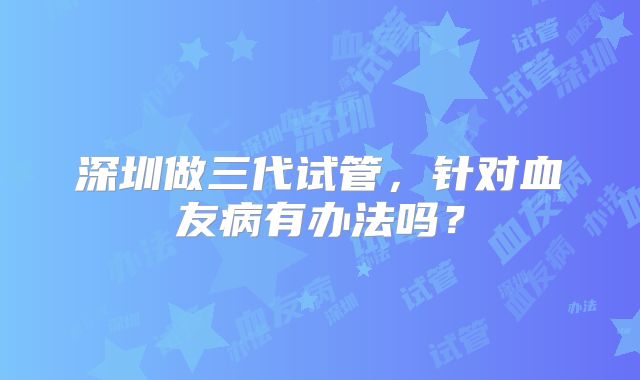 深圳做三代试管，针对血友病有办法吗？