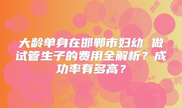 大龄单身在邯郸市妇幼 做试管生子的费用全解析？成功率有多高？
