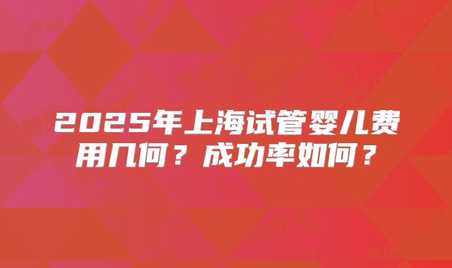2025年上海试管婴儿费用几何？成功率如何？