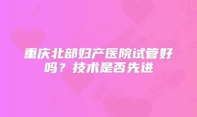 重庆北部妇产医院试管好吗？技术是否先进