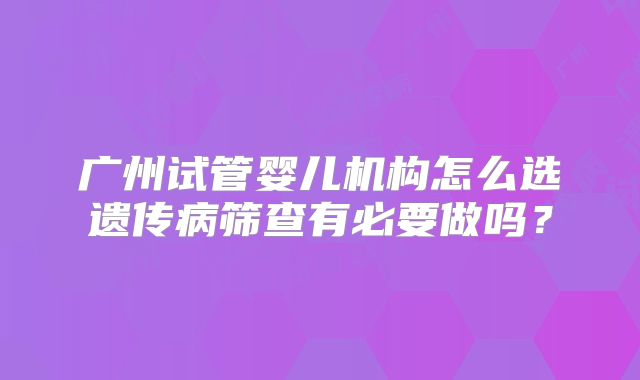 广州试管婴儿机构怎么选遗传病筛查有必要做吗？