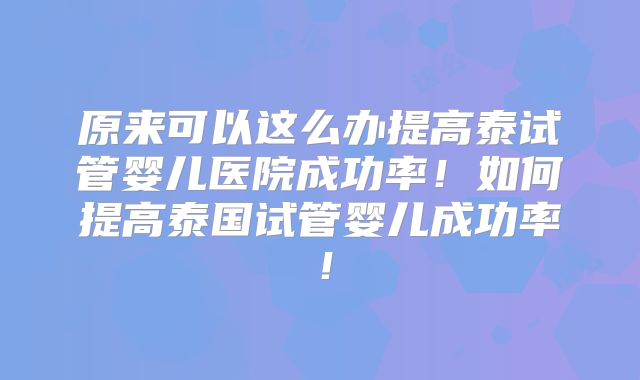 原来可以这么办提高泰试管婴儿医院成功率！如何提高泰国试管婴儿成功率！
