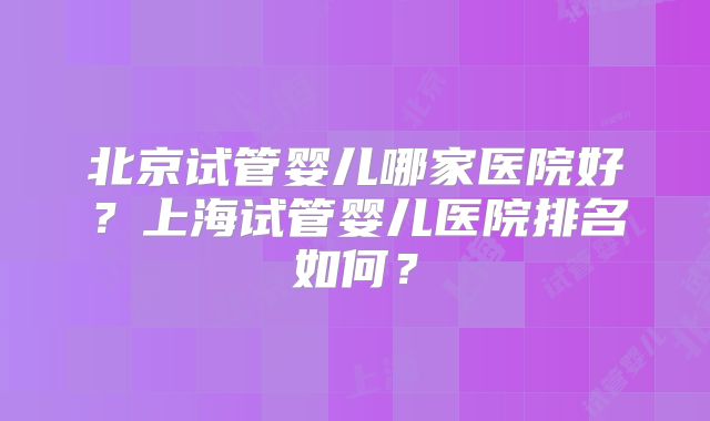 北京试管婴儿哪家医院好？上海试管婴儿医院排名如何？