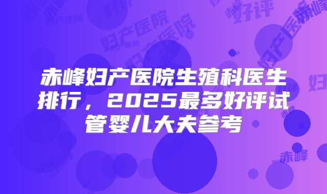 赤峰妇产医院生殖科医生排行，2025最多好评试管婴儿大夫参考