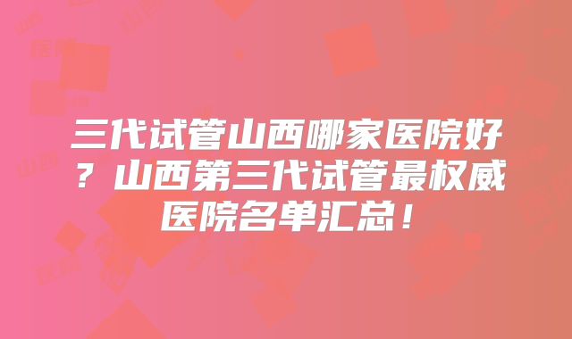 三代试管山西哪家医院好？山西第三代试管最权威医院名单汇总！