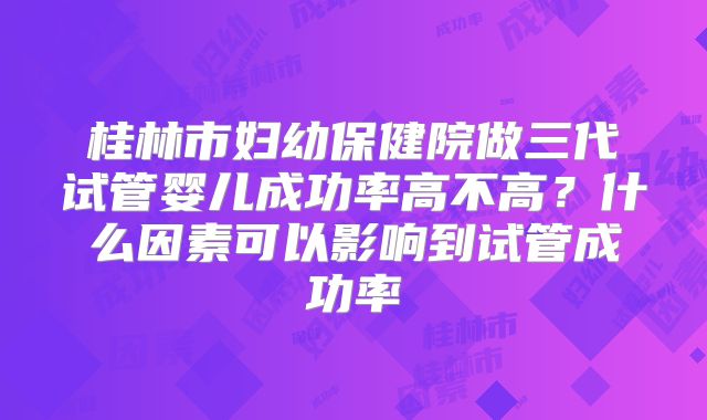 桂林市妇幼保健院做三代试管婴儿成功率高不高？什么因素可以影响到试管成功率