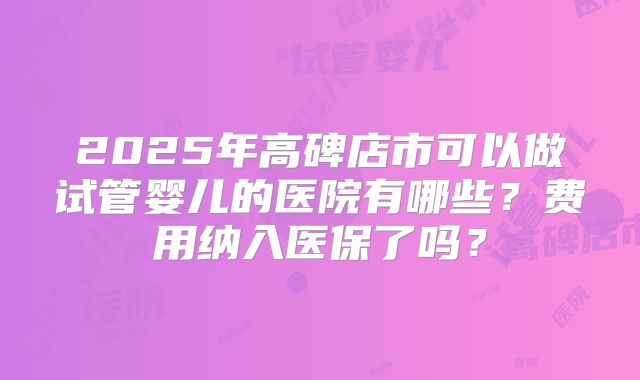 2025年高碑店市可以做试管婴儿的医院有哪些？费用纳入医保了吗？