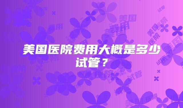 美国医院费用大概是多少试管？