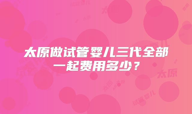 太原做试管婴儿三代全部一起费用多少？