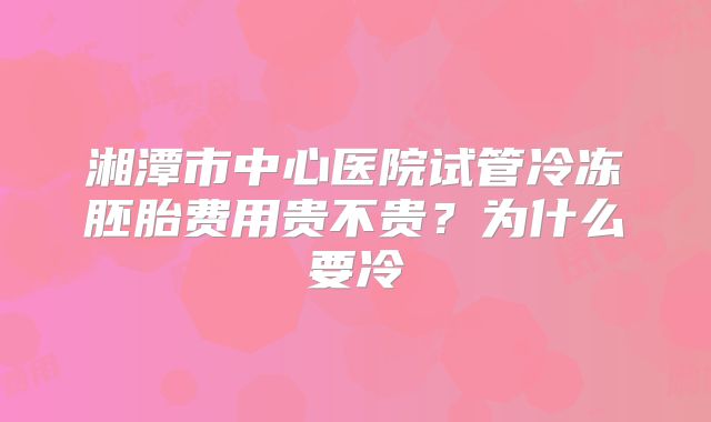 湘潭市中心医院试管冷冻胚胎费用贵不贵？为什么要冷