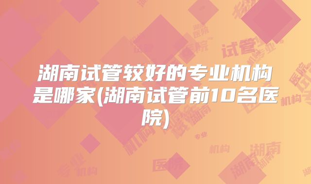 湖南试管较好的专业机构是哪家(湖南试管前10名医院)