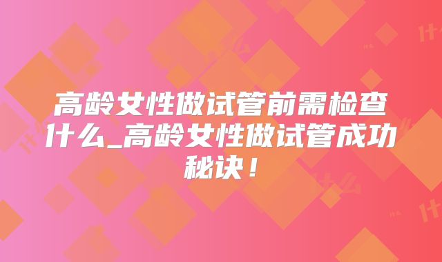 高龄女性做试管前需检查什么_高龄女性做试管成功秘诀！
