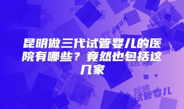 昆明做三代试管婴儿的医院有哪些？竟然也包括这几家
