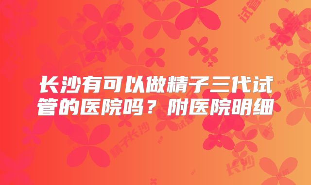 长沙有可以做精子三代试管的医院吗？附医院明细