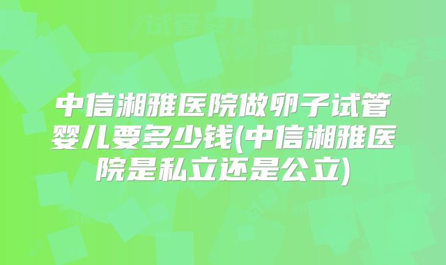 中信湘雅医院做卵子试管婴儿要多少钱(中信湘雅医院是私立还是公立)